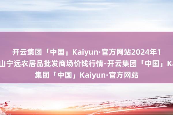 开云集团「中国」Kaiyun·官方网站2024年10月14日辽宁鞍山宁远农居品批发商场价钱行情-开云集团「中国」Kaiyun·官方网站