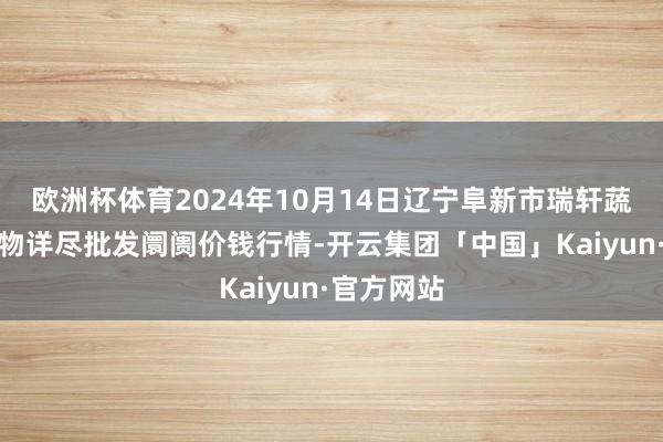 欧洲杯体育2024年10月14日辽宁阜新市瑞轩蔬菜农副产物详尽批发阛阓价钱行情-开云集团「中国」Kaiyun·官方网站