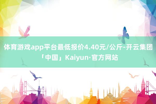 体育游戏app平台最低报价4.40元/公斤-开云集团「中国」Kaiyun·官方网站