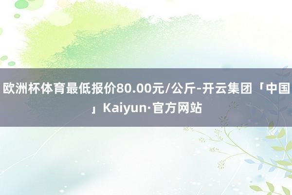 欧洲杯体育最低报价80.00元/公斤-开云集团「中国」Kaiyun·官方网站