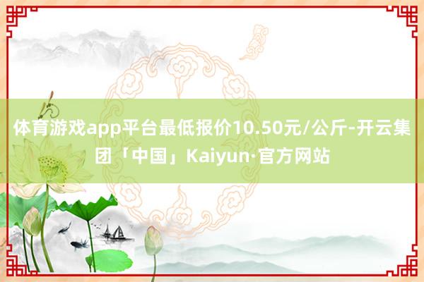 体育游戏app平台最低报价10.50元/公斤-开云集团「中国」Kaiyun·官方网站