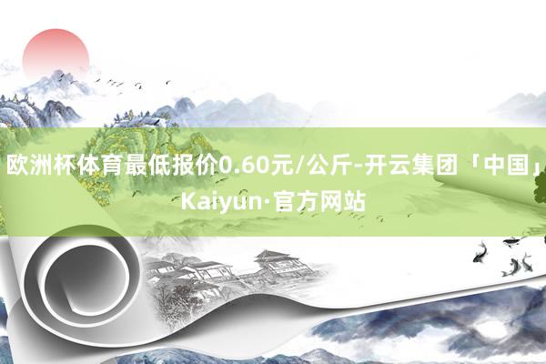 欧洲杯体育最低报价0.60元/公斤-开云集团「中国」Kaiyun·官方网站