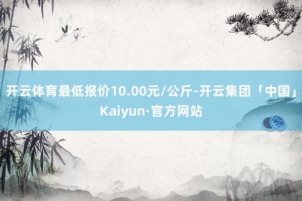 开云体育最低报价10.00元/公斤-开云集团「中国」Kaiyun·官方网站