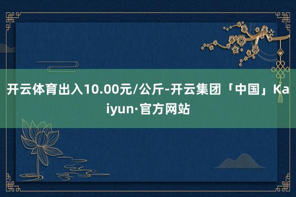 开云体育出入10.00元/公斤-开云集团「中国」Kaiyun·官方网站