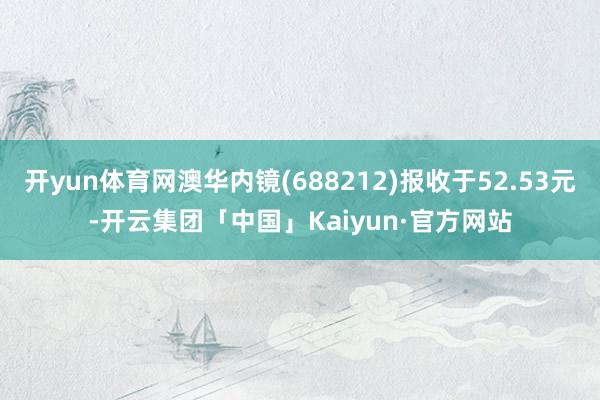 开yun体育网澳华内镜(688212)报收于52.53元-开云集团「中国」Kaiyun·官方网站