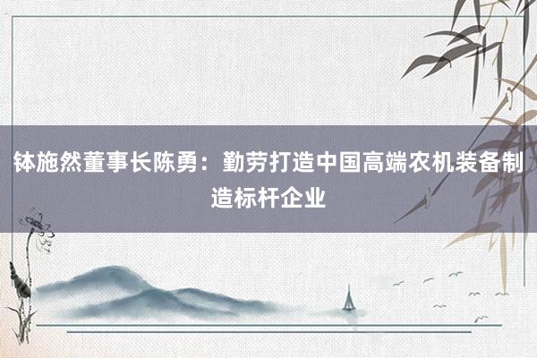 钵施然董事长陈勇：勤劳打造中国高端农机装备制造标杆企业