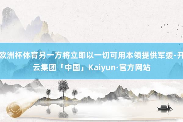 欧洲杯体育另一方将立即以一切可用本领提供军援-开云集团「中国」Kaiyun·官方网站