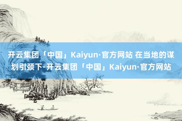 开云集团「中国」Kaiyun·官方网站 在当地的谋划引颈下-开云集团「中国」Kaiyun·官方网站