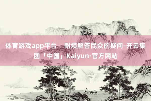 体育游戏app平台    耐烦解答民众的疑问-开云集团「中国」Kaiyun·官方网站