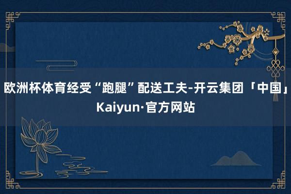 欧洲杯体育经受“跑腿”配送工夫-开云集团「中国」Kaiyun·官方网站