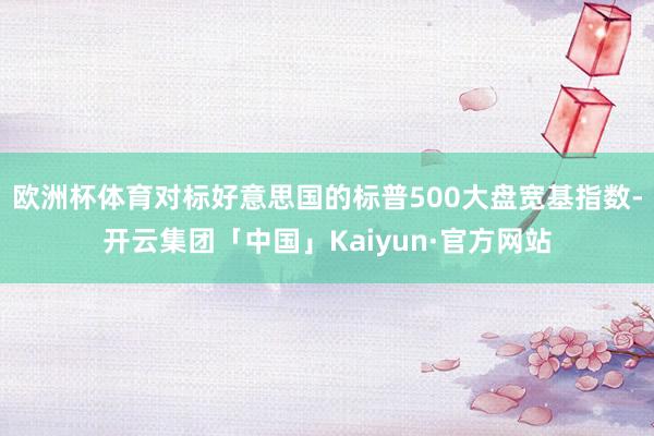 欧洲杯体育对标好意思国的标普500大盘宽基指数-开云集团「中国」Kaiyun·官方网站