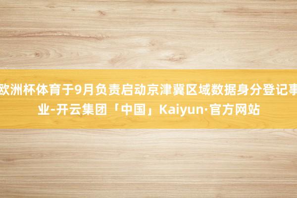 欧洲杯体育于9月负责启动京津冀区域数据身分登记事业-开云集团「中国」Kaiyun·官方网站