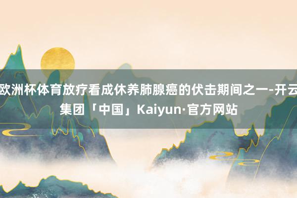 欧洲杯体育放疗看成休养肺腺癌的伏击期间之一-开云集团「中国」Kaiyun·官方网站