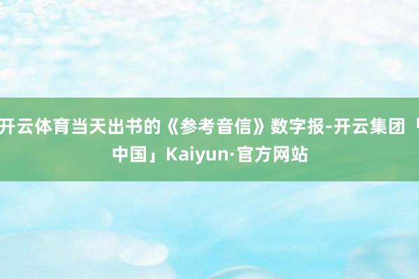 开云体育当天出书的《参考音信》数字报-开云集团「中国」Kaiyun·官方网站