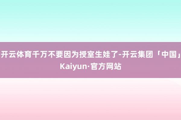 开云体育千万不要因为授室生娃了-开云集团「中国」Kaiyun·官方网站