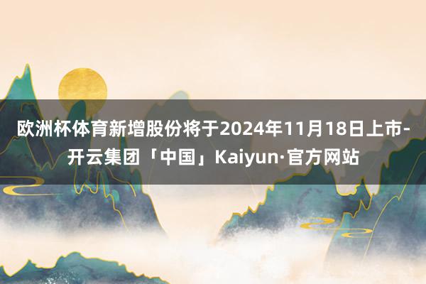 欧洲杯体育新增股份将于2024年11月18日上市-开云集团「中国」Kaiyun·官方网站