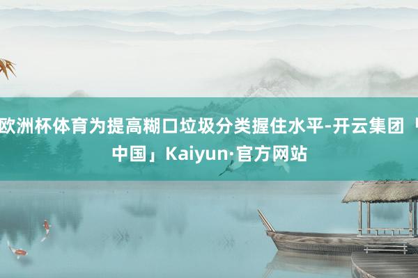 欧洲杯体育为提高糊口垃圾分类握住水平-开云集团「中国」Kaiyun·官方网站