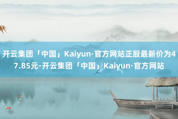 开云集团「中国」Kaiyun·官方网站正股最新价为47.85元-开云集团「中国」Kaiyun·官方网站