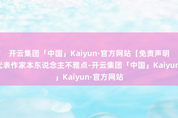 开云集团「中国」Kaiyun·官方网站【免责声明】本文仅代表作家本东说念主不雅点-开云集团「中国」Kaiyun·官方网站