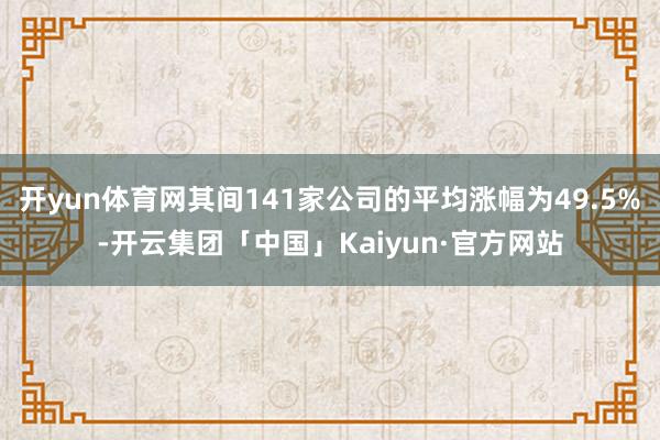 开yun体育网其间141家公司的平均涨幅为49.5%-开云集团「中国」Kaiyun·官方网站