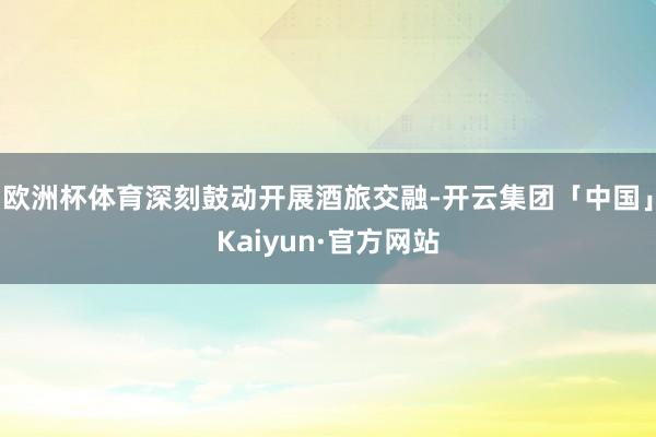 欧洲杯体育深刻鼓动开展酒旅交融-开云集团「中国」Kaiyun·官方网站