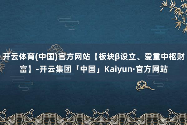 开云体育(中国)官方网站【板块β设立、爱重中枢财富】-开云集团「中国」Kaiyun·官方网站