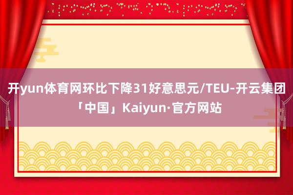 开yun体育网环比下降31好意思元/TEU-开云集团「中国」Kaiyun·官方网站