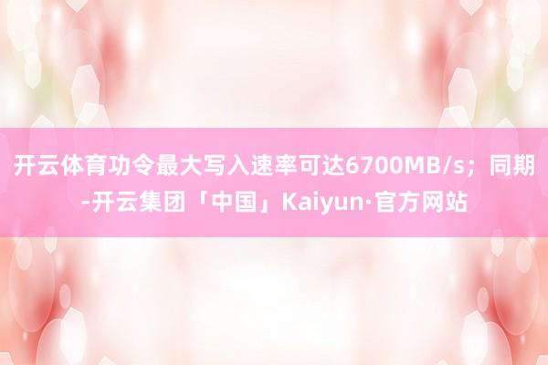 开云体育功令最大写入速率可达6700MB/s；同期-开云集团「中国」Kaiyun·官方网站