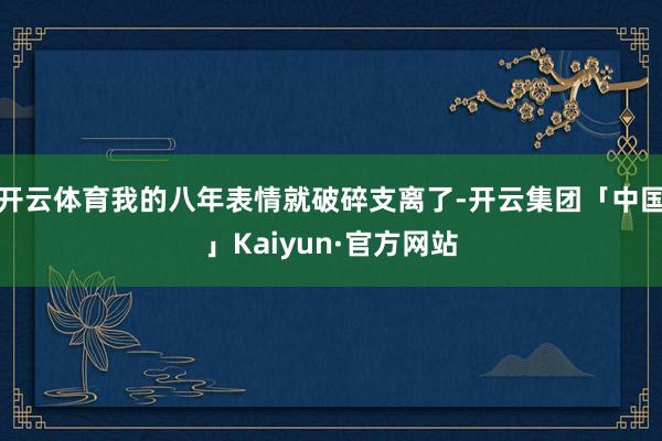 开云体育我的八年表情就破碎支离了-开云集团「中国」Kaiyun·官方网站