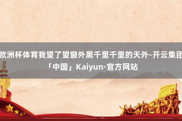 欧洲杯体育我望了望窗外黑千里千里的天外-开云集团「中国」Kaiyun·官方网站