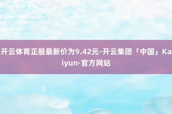 开云体育正股最新价为9.42元-开云集团「中国」Kaiyun·官方网站