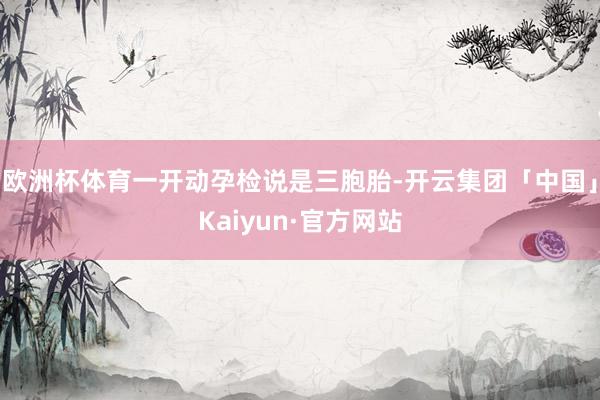 欧洲杯体育一开动孕检说是三胞胎-开云集团「中国」Kaiyun·官方网站