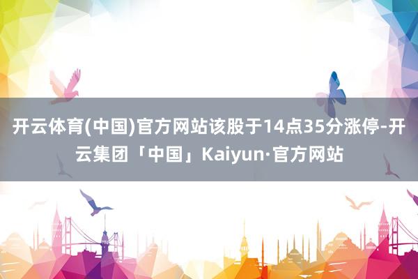 开云体育(中国)官方网站该股于14点35分涨停-开云集团「中国」Kaiyun·官方网站