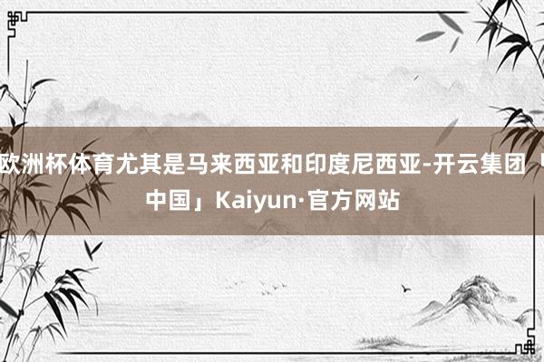 欧洲杯体育尤其是马来西亚和印度尼西亚-开云集团「中国」Kaiyun·官方网站