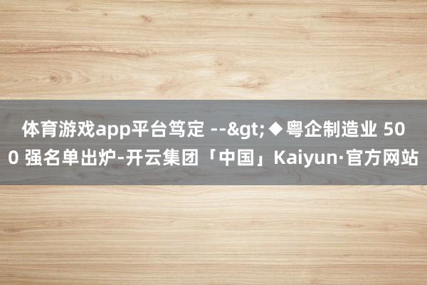 体育游戏app平台笃定 -->◆粤企制造业 500 强名单出炉-开云集团「中国」Kaiyun·官方网站