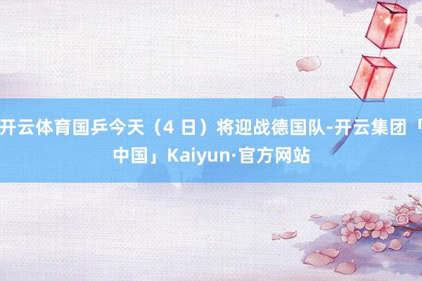 开云体育国乒今天（4 日）将迎战德国队-开云集团「中国」Kaiyun·官方网站