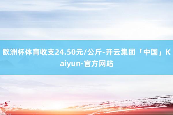 欧洲杯体育收支24.50元/公斤-开云集团「中国」Kaiyun·官方网站