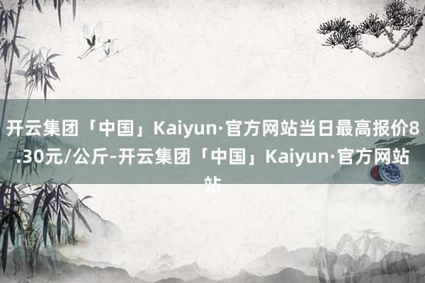 开云集团「中国」Kaiyun·官方网站当日最高报价8.30元/公斤-开云集团「中国」Kaiyun·官方网站