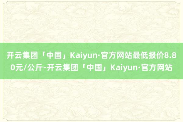 开云集团「中国」Kaiyun·官方网站最低报价8.80元/公斤-开云集团「中国」Kaiyun·官方网站