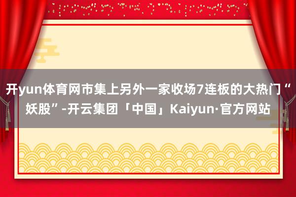 开yun体育网市集上另外一家收场7连板的大热门“妖股”-开云集团「中国」Kaiyun·官方网站