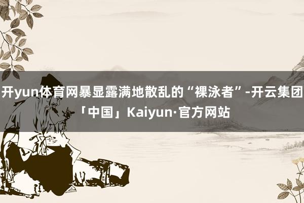 开yun体育网暴显露满地散乱的“裸泳者”-开云集团「中国」Kaiyun·官方网站