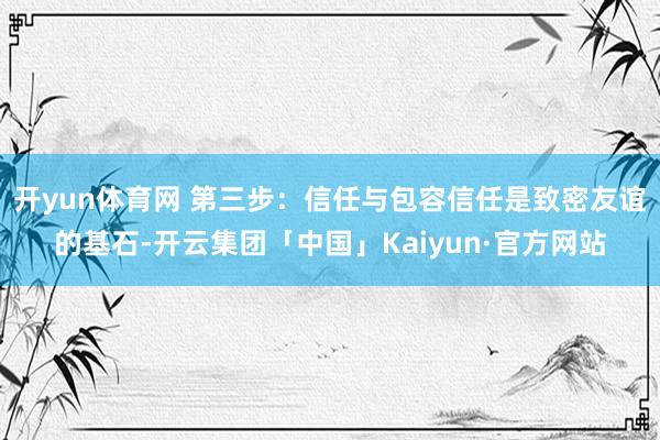 开yun体育网 第三步：信任与包容信任是致密友谊的基石-开云集团「中国」Kaiyun·官方网站