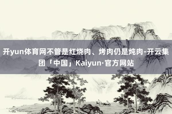 开yun体育网不管是红烧肉、烤肉仍是炖肉-开云集团「中国」Kaiyun·官方网站