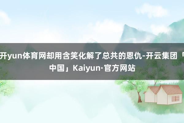 开yun体育网却用含笑化解了总共的恩仇-开云集团「中国」Kaiyun·官方网站