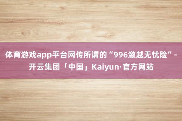 体育游戏app平台网传所谓的“996激越无忧险”-开云集团「中国」Kaiyun·官方网站