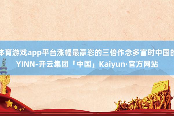 体育游戏app平台涨幅最豪恣的三倍作念多富时中国的YINN-开云集团「中国」Kaiyun·官方网站