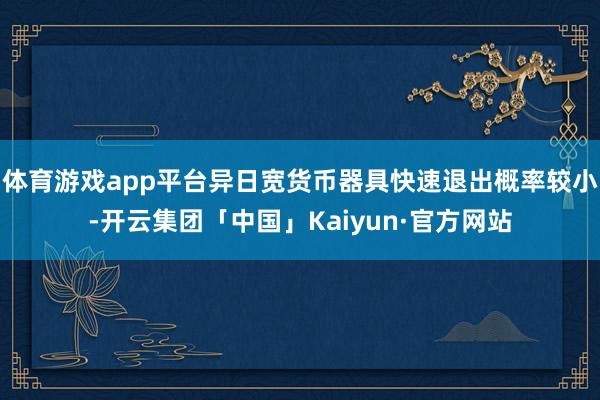 体育游戏app平台异日宽货币器具快速退出概率较小-开云集团「中国」Kaiyun·官方网站