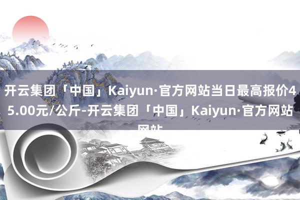 开云集团「中国」Kaiyun·官方网站当日最高报价45.00元/公斤-开云集团「中国」Kaiyun·官方网站