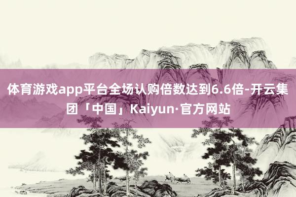 体育游戏app平台全场认购倍数达到6.6倍-开云集团「中国」Kaiyun·官方网站