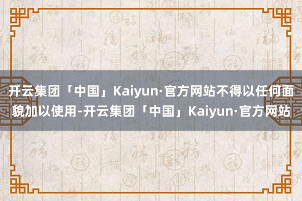 开云集团「中国」Kaiyun·官方网站不得以任何面貌加以使用-开云集团「中国」Kaiyun·官方网站